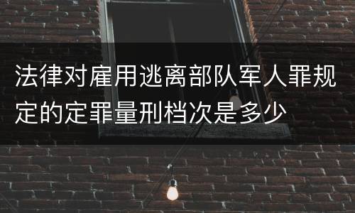 法律对雇用逃离部队军人罪规定的定罪量刑档次是多少