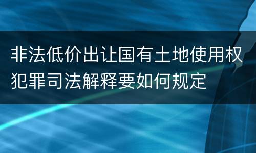 非法低价出让国有土地使用权犯罪司法解释要如何规定