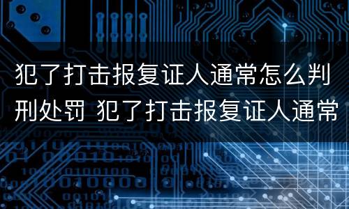 犯了打击报复证人通常怎么判刑处罚 犯了打击报复证人通常怎么判刑处罚案例
