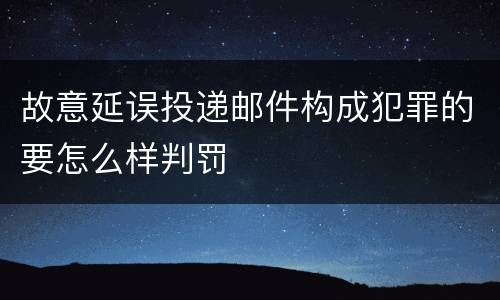 故意延误投递邮件构成犯罪的要怎么样判罚