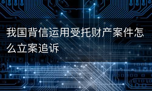 我国背信运用受托财产案件怎么立案追诉