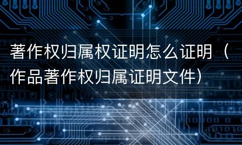 著作权归属权证明怎么证明（作品著作权归属证明文件）