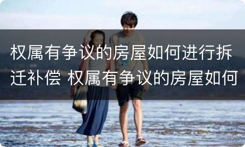 权属有争议的房屋如何进行拆迁补偿 权属有争议的房屋如何进行拆迁补偿申请
