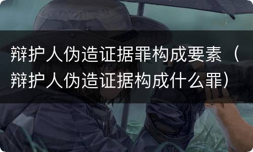 辩护人伪造证据罪构成要素（辩护人伪造证据构成什么罪）