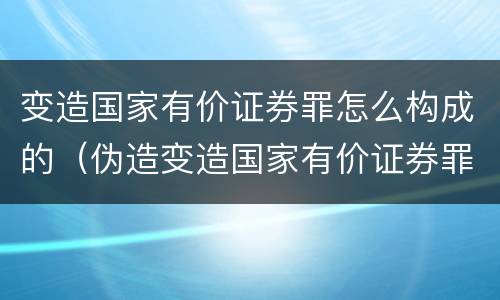 变造国家有价证券罪怎么构成的（伪造变造国家有价证券罪是结果犯吗）