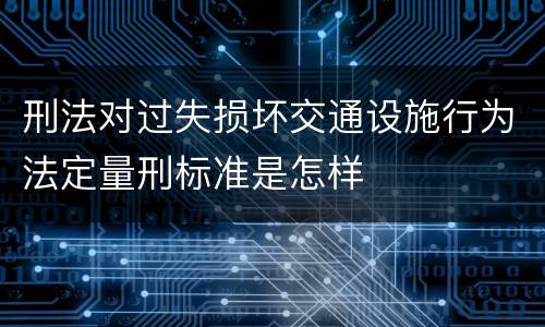 刑法对过失损坏交通设施行为法定量刑标准是怎样