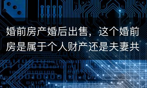 婚前房产婚后出售，这个婚前房是属于个人财产还是夫妻共同财产