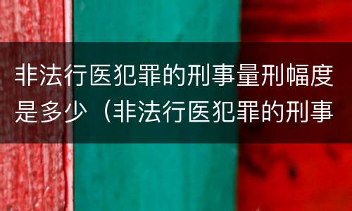 非法行医犯罪的刑事量刑幅度是多少（非法行医犯罪的刑事量刑幅度是多少）