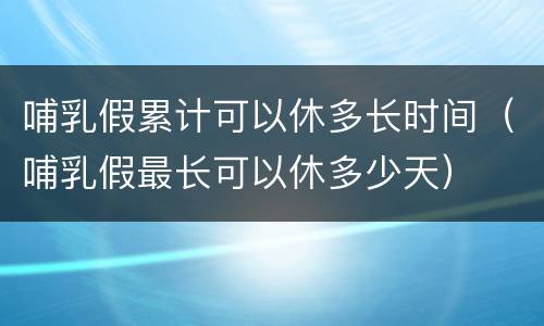 哺乳假累计可以休多长时间（哺乳假最长可以休多少天）