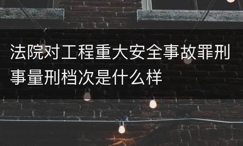法院对工程重大安全事故罪刑事量刑档次是什么样