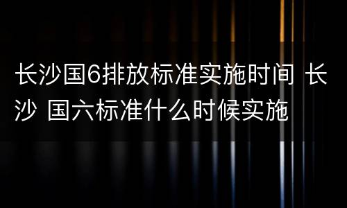 长沙国6排放标准实施时间 长沙 国六标准什么时候实施