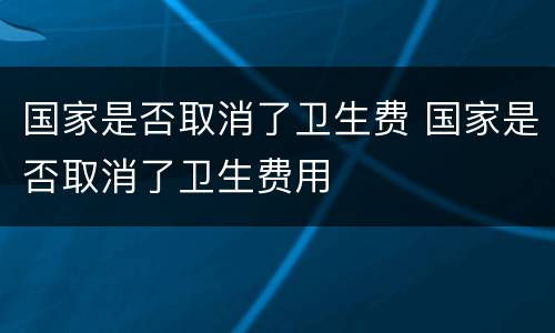 国家是否取消了卫生费 国家是否取消了卫生费用