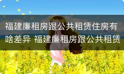 福建廉租房跟公共租赁住房有啥差异 福建廉租房跟公共租赁住房有啥差异吗