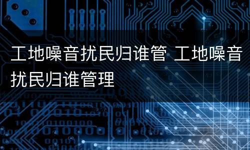 工地噪音扰民归谁管 工地噪音扰民归谁管理