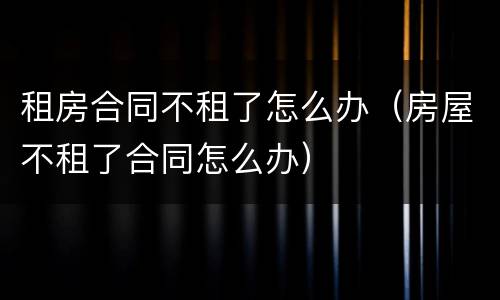 租房合同不租了怎么办（房屋不租了合同怎么办）