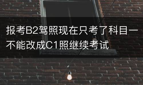 报考B2驾照现在只考了科目一不能改成C1照继续考试