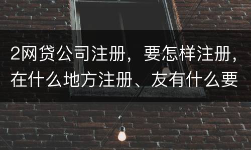 2网贷公司注册，要怎样注册，在什么地方注册、友有什么要求