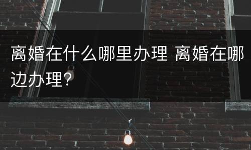 离婚在什么哪里办理 离婚在哪边办理?