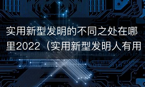 实用新型发明的不同之处在哪里2022（实用新型发明人有用吗）