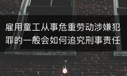 雇用童工从事危重劳动涉嫌犯罪的一般会如何追究刑事责任