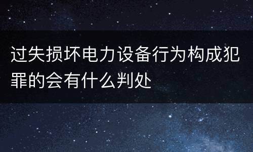过失损坏电力设备行为构成犯罪的会有什么判处