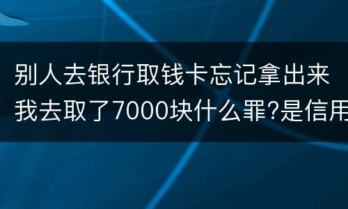 别人去银行取钱卡忘记拿出来我去取了7000块什么罪?是信用卡诈骗罪吗