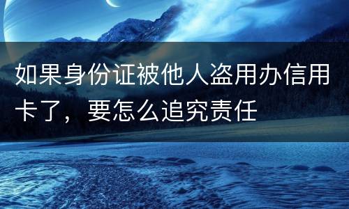 如果身份证被他人盗用办信用卡了，要怎么追究责任