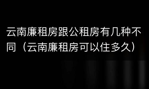 云南廉租房跟公租房有几种不同（云南廉租房可以住多久）