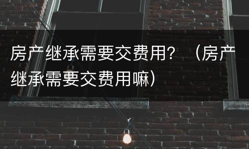 房产继承需要交费用？（房产继承需要交费用嘛）