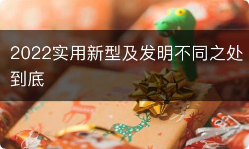 2022实用新型及发明不同之处到底
