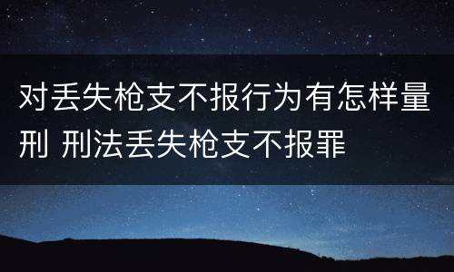 对丢失枪支不报行为有怎样量刑 刑法丢失枪支不报罪