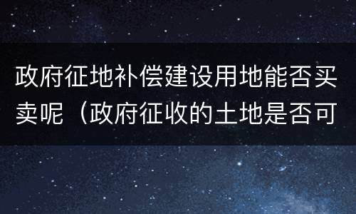政府征地补偿建设用地能否买卖呢（政府征收的土地是否可以出让）
