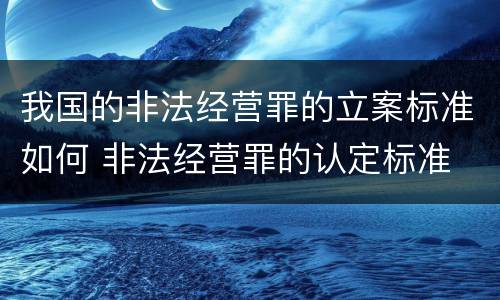 我国的非法经营罪的立案标准如何 非法经营罪的认定标准