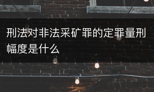 刑法对非法采矿罪的定罪量刑幅度是什么