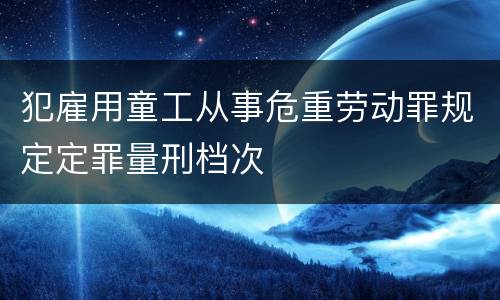 犯雇用童工从事危重劳动罪规定定罪量刑档次
