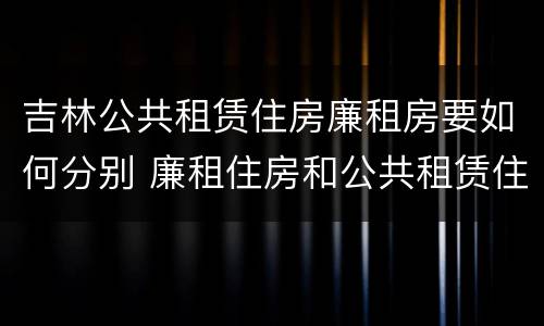 吉林公共租赁住房廉租房要如何分别 廉租住房和公共租赁住房
