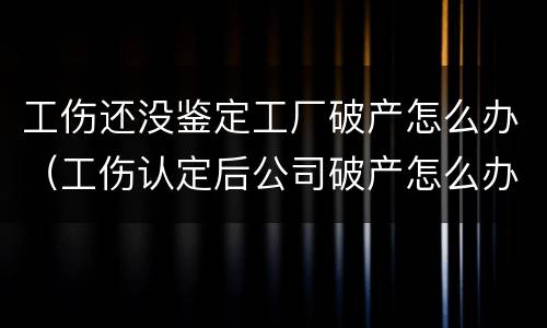 工伤还没鉴定工厂破产怎么办（工伤认定后公司破产怎么办）