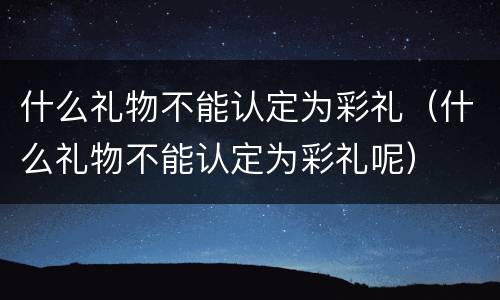 什么礼物不能认定为彩礼（什么礼物不能认定为彩礼呢）