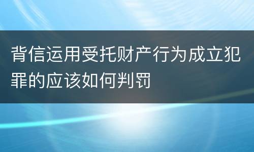 背信运用受托财产行为成立犯罪的应该如何判罚