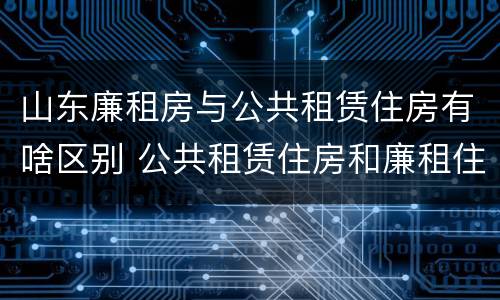 山东廉租房与公共租赁住房有啥区别 公共租赁住房和廉租住房的区别