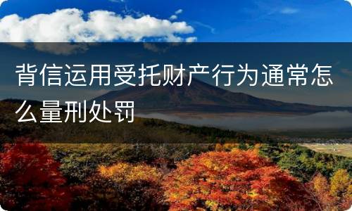 背信运用受托财产行为通常怎么量刑处罚