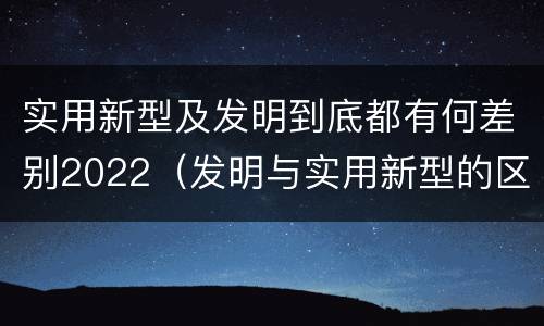 实用新型及发明到底都有何差别2022（发明与实用新型的区别有哪些）