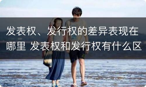 发表权、发行权的差异表现在哪里 发表权和发行权有什么区别