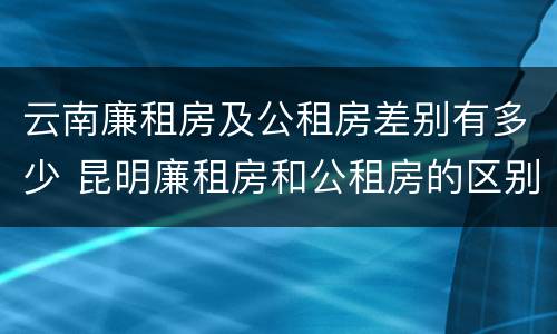 云南廉租房及公租房差别有多少 昆明廉租房和公租房的区别