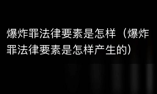 爆炸罪法律要素是怎样（爆炸罪法律要素是怎样产生的）