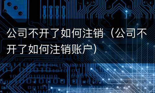 公司不开了如何注销（公司不开了如何注销账户）