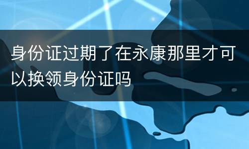 身份证过期了在永康那里才可以换领身份证吗