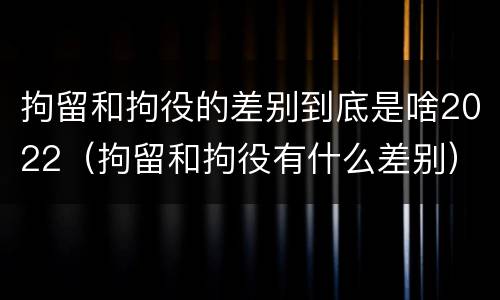 拘留和拘役的差别到底是啥2022（拘留和拘役有什么差别）