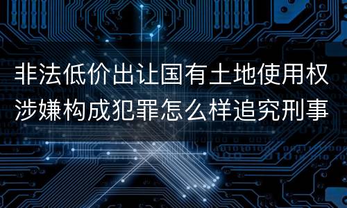 非法低价出让国有土地使用权涉嫌构成犯罪怎么样追究刑事责任