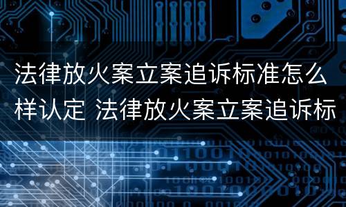 法律放火案立案追诉标准怎么样认定 法律放火案立案追诉标准怎么样认定是否合法